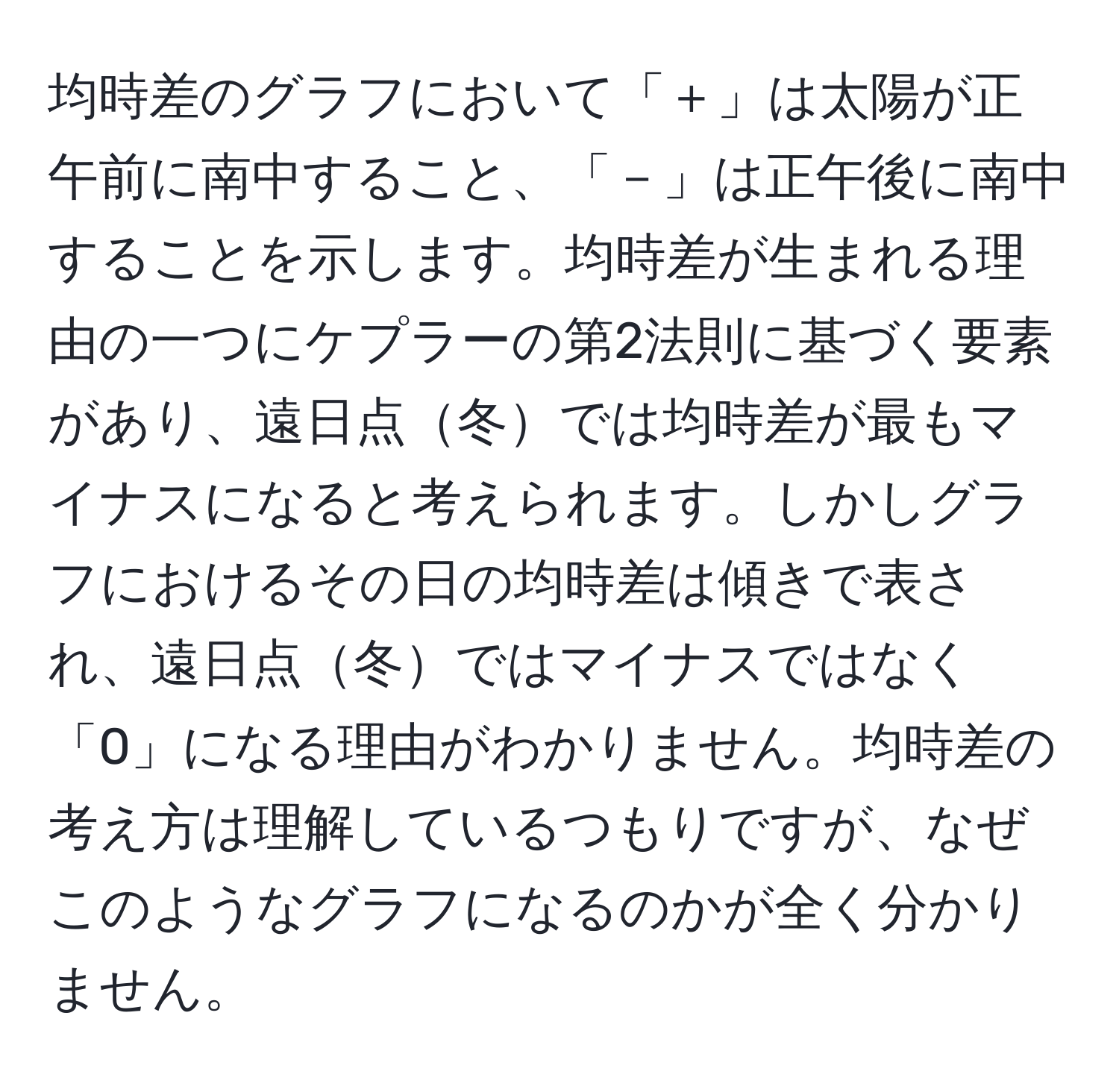 均時差のグラフにおいて「＋」は太陽が正午前に南中すること、「－」は正午後に南中することを示します。均時差が生まれる理由の一つにケプラーの第2法則に基づく要素があり、遠日点冬では均時差が最もマイナスになると考えられます。しかしグラフにおけるその日の均時差は傾きで表され、遠日点冬ではマイナスではなく「0」になる理由がわかりません。均時差の考え方は理解しているつもりですが、なぜこのようなグラフになるのかが全く分かりません。