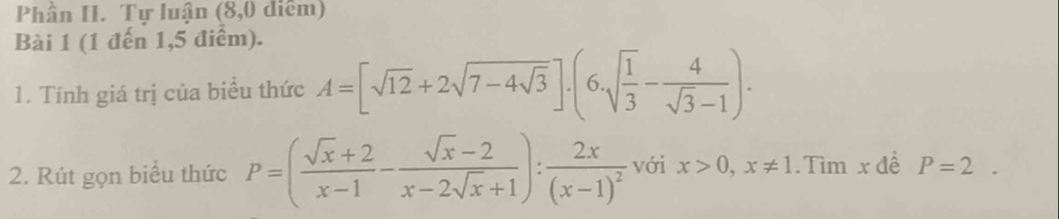 Phần II. Tự luận (8,0 diểm) 
Bài 1 (1 đến 1,5 điểm). 
1. Tính giá trị của biểu thức A=[sqrt(12)+2sqrt(7-4sqrt 3)].(6.sqrt(frac 1)3- 4/sqrt(3)-1 ). 
2. Rút gọn biểu thức P=( (sqrt(x)+2)/x-1 - (sqrt(x)-2)/x-2sqrt(x)+1 ):frac 2x(x-1)^2 với x>0, x!= 1.Tìm x đề P=2.