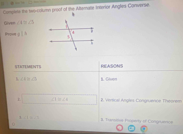 Nim Tập 
Complete the two-column proof of the Alternate Interior Angles Converse. 
Given ∠ 4≌ ∠ 5
Prove gparallel h
STATEMENTS REASONS 
1 ∠ 4≌ ∠ 5 1. Given 
2. □ ∠ 1≌ ∠ 4 2. Vertical Angles Congruence Theorem 
3. ∠ 1≌ ∠ 5 3. Transitive Property of Congruence