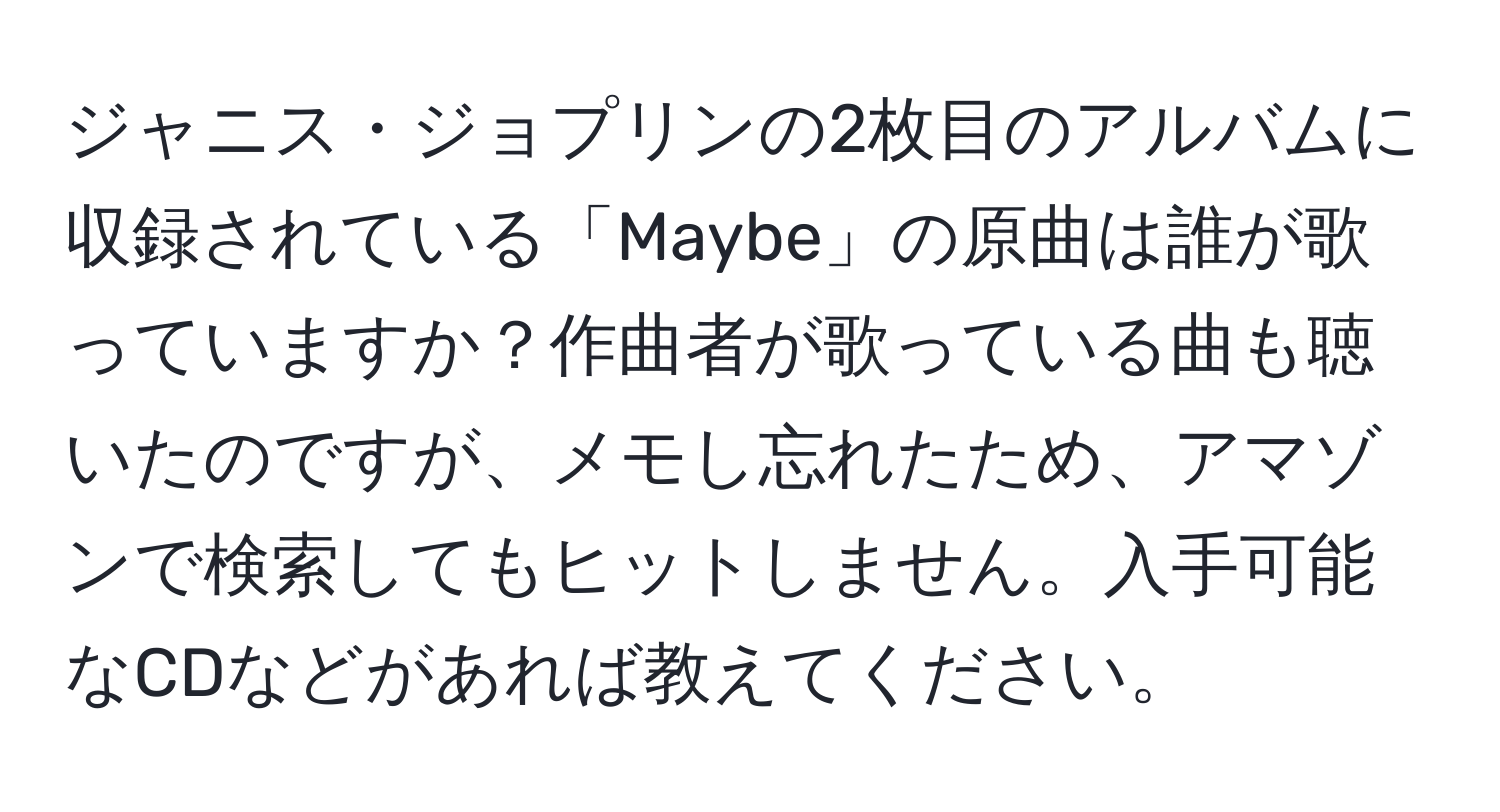 ジャニス・ジョプリンの2枚目のアルバムに収録されている「Maybe」の原曲は誰が歌っていますか？作曲者が歌っている曲も聴いたのですが、メモし忘れたため、アマゾンで検索してもヒットしません。入手可能なCDなどがあれば教えてください。