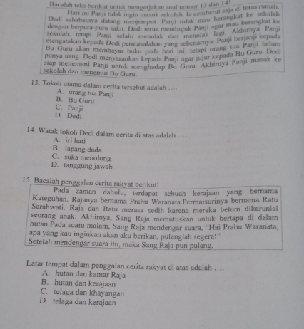 Bacalah teks berikut untuk mengerjakan soal nomor 13 dan 14'
Hari ini Panji tidak ingin masuk sekojah. Ia cemberut saja di teras rumah.
Dedi sahabatnya datang mememput. Pamj tidak mau berangkat ke sekolah
dengan berpura-pura sakit. Dedi terus membujuk Panji agar mau berangkat ke
sekolah, tetapi Panji selalu menolak dan' menolak laai. Akhirnya Panji
mengatakan kepada Dedi permasalahan yang sebenamya. Panji berjanji kepada
Bu Guru akan membayar buku pada hari in, tetapi orang tua Panji belum
punya uang. Dedi menyarankan kepada Panji agar jujur kepada Bu Guru. Dedi
siap menemani Panji untuk menghadap Bu Guru Akhirnya Panji masuk ke
sekolah dan menemui Bụ Guru.
13. Tokoh utama dalam cerita tersebut adalah ..-
A. orang tua Panji
B. Bu Guru
C. Panji
D. Dedi
14. Watak tokoh Dedi dalam cerita di atas adalah …
A. iri hati
B. lapang dada
C. suka menolong
D. tanggung jawab
15. Bacalah penggalan cerita rakyat berikut!
Pada zaman dahulu, terdapat sebuah kerajaan yang bernama
Kateguhan. Rajanya bernama Prabuï Waranata Permaisurinya bernama Ratu
Sarahwati. Raja dan Ratu merasa sedih karena mereka belum dikaruniai
seorang anak. Akhimya, Sang Raja memutuskan untuk bertapa di dalam
hutan.Pada suatu malam, Sang Raja mendengar suara, 'Hai Prabu Waranata,
apa yang kau inginkan akan aku berikan, pulanglah segera!"
Setelah mendengar suara itu, maka Sang Raja pun pulang.
Latar tempat dalam penggalan cerita rakyat di atas adalah ….
A. hutan dan kamar Raja
B. hutan dan kerajaan
C. telaga dan khayangan
D. telaga dan kerajaan