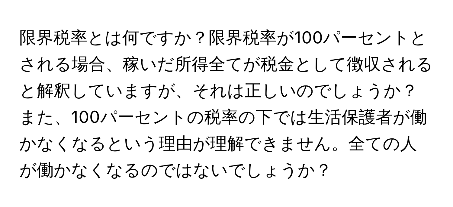 限界税率とは何ですか？限界税率が100パーセントとされる場合、稼いだ所得全てが税金として徴収されると解釈していますが、それは正しいのでしょうか？また、100パーセントの税率の下では生活保護者が働かなくなるという理由が理解できません。全ての人が働かなくなるのではないでしょうか？