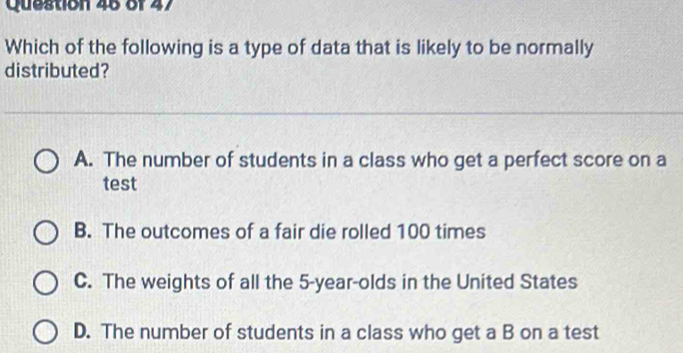 Which of the following is a type of data that is likely to be normally
distributed?
A. The number of students in a class who get a perfect score on a
test
B. The outcomes of a fair die rolled 100 times
C. The weights of all the 5 -year-olds in the United States
D. The number of students in a class who get a B on a test