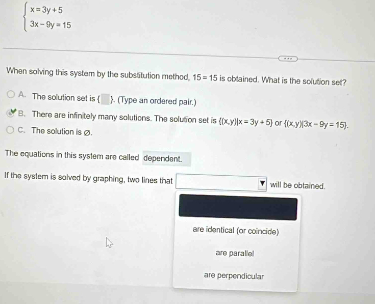 beginarrayl x=3y+5 3x-9y=15endarray.
When solving this system by the substitution method, 15=15 is obtained. What is the solution set?
A. The solution set is  . (Type an ordered pair.)
B. There are infinitely many solutions. The solution set is  (x,y)|x=3y+5 or  (x,y)|3x-9y=15.
C.The solution is Ø.
The equations in this system are called dependent.
If the system is solved by graphing, two lines that will be obtained.
□ _T
are identical (or coincide)
are parallel
are perpendicular