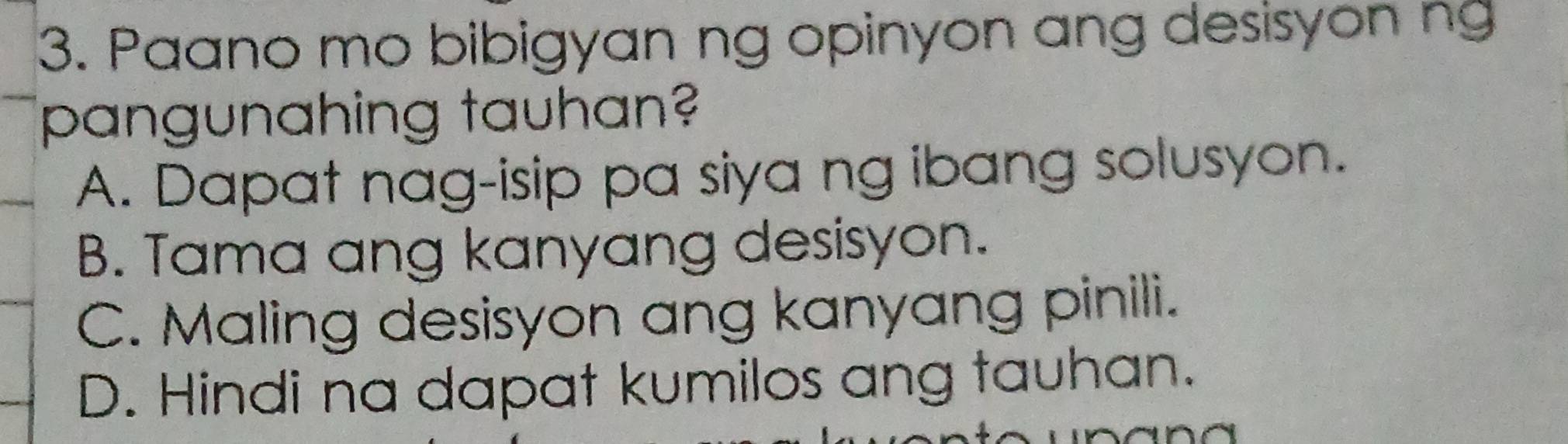 Paano mo bibigyan ng opinyon ang desisyon ng
pangunahing tauhan?
A. Dapat nag-isip pa siya ng ibang solusyon.
B. Tama ang kanyang desisyon.
C. Maling desisyon ang kanyang pinili.
D. Hindi na dapat kumilos ang tauhan.