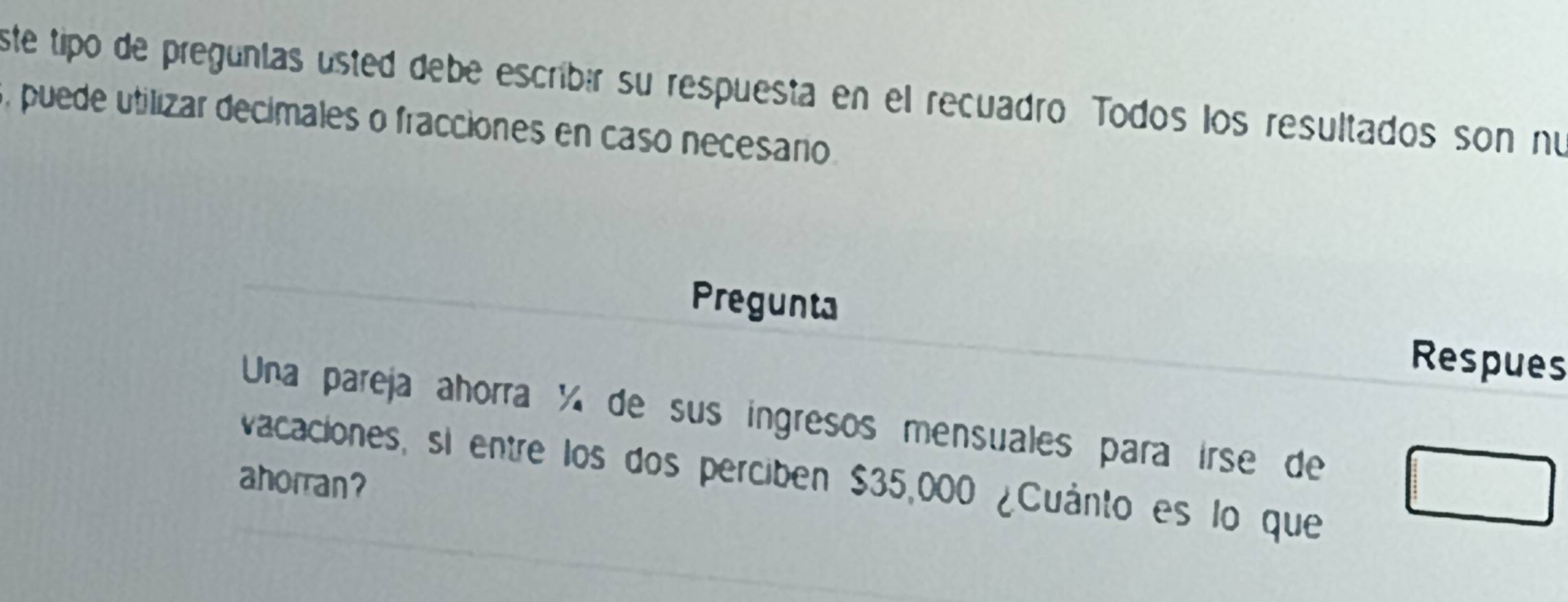 ste tipo de pregúnías ústed debe escribér su respuesta en el recuadro Todos los resultados son nu
5, puede utilizar decimales o fracciones en caso necesano 
Pregunta Respues 
Una pareja ahorra ¼ de sus ingresos mensuales para irse de 
vacaciones, si entre los dos perciben $35,000 ¿Cuánto es lo que 
ahorran?