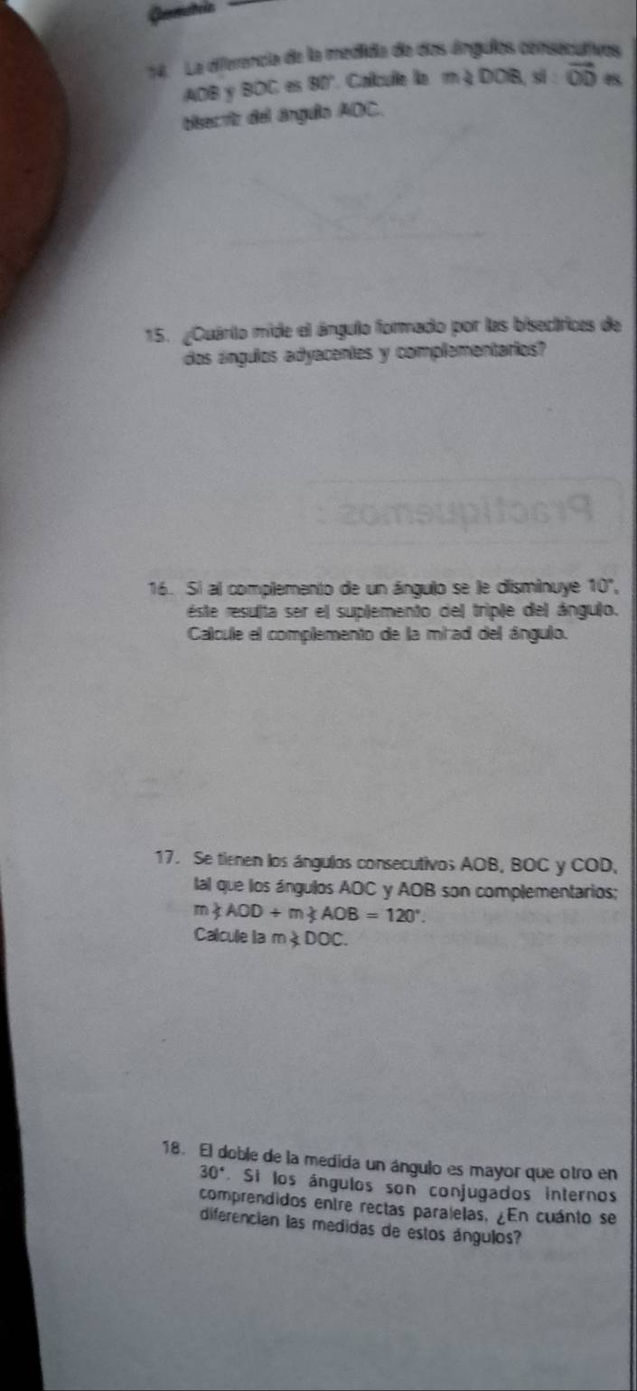 La diferencia de la medida de dos ángulos censecutivos
AOB Y BOC 6 90° Calcule le m∠ DOB si vector OD
bisecriz del ángulo AOC. 
15. ¿Quário mide el ángulo formado por las bisectrices de 
dos ángulos adyacentes y complementarios? 
16. Si al complemento de un ángulo se le disminuye 10°, 
este resulta ser el suplemento del triple del ángulo. 
Calcule el complemento de la mirad del ángulo. 
17. Se tienen los ángulos consecutivos AOB, BOC y COD, 
lal que los ángulos AOC y AOB son complementarios;
m∠ AOD+m∠ AOB=120°. 
Calcule la m∠ DOC. 
18. El doble de la medida un ángulo es mayor que otro en
30° Si los ángulos son conjugados internos 
comprendidos entre rectas paralelas, ¿En cuánto se 
diferencian las medidas de estos ángulos?