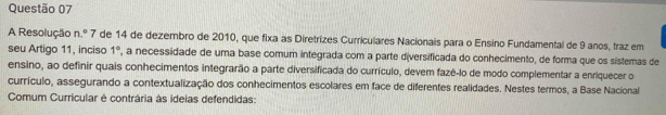 A Resolução n.^circ  7 de 14 de dezembro de 2010, que fixa as Diretrizes Curriculares Nacionais para o Ensino Fundamental de 9 anos, traz em 
seu Artigo 11, inciso 1° , a necessidade de uma base comum integrada com a parte diversificada do conhecimento, de forma que os sistemas de 
ensino, ao definir quais conhecimentos integrarão a parte diversificada do currículo, devem fazê-lo de modo complementar a enriquecer o 
currículo, assegurando a contextualização dos conhecimentos escolares em face de diferentes realidades. Nestes termos, a Base Nacional 
Comum Curricular é contrária às ideias defendidas: