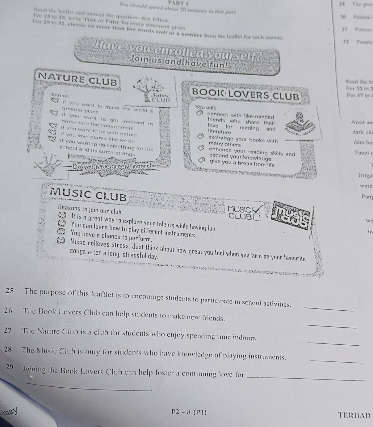 TART 4 19 The gree 
You should spend about 20 minutes in this part. 
Read the leatlet and answer the questions that follow. 
30 Pititree 
For 28 to 28, write True or False for every statement given. 
31 Pititree 
For 29 to 32, choose no more than five words and/or a number from the leaflet for each answer
32 People 
Have you enrolled yourself? 

Join us and have fun! 
NATURE CLUB 
Read the te 
For 33 to 3
V tus BOOK LOVERS CLUB For 37 to 
Join us CLUB 
You will: 
if you want to make the world a connect with like-minded 
greener place 
friends who share their Aizat an 
if you want to get involved in love for reading and 
protecting the environment literature 
-0 
dark clo 
if you want to be with nature exchange your books with 
If you love plants like we do many others dam bu 
if you want to do something for the enhance your reading skills and Fauzi 
school and its surroundings 
expand your knowledge 
give you a break from life 
veigreen fingers 
Irriga 
were 
MUSIC CLUB 
Panj 
MUSICM 
Reasons to join our club: CLUB 
wc 
It is a great way to explore your talents while having fun. 
You can learn how to play different instruments. 
in 
You have a chance to perform. 
Music relieves stress. Just think about how great you feel when you turn on your favourite 
songs after a long, stressful day. 
_ 
25 The purpose of this leaftlet is to encourage students to participate in school activities. 
_ 
26 The Book Lovers Club can help students to make new friends. 
_ 
27 The Nature Club is a club for students who enjoy spending time indoors. 
28 The Music Club is only for students who have knowledge of playing instruments._ 
_ 
29 Joining the Book Lovers Club can help foster a continuing love for_ 
. 
may P2 - 8 (P1) TERHAD