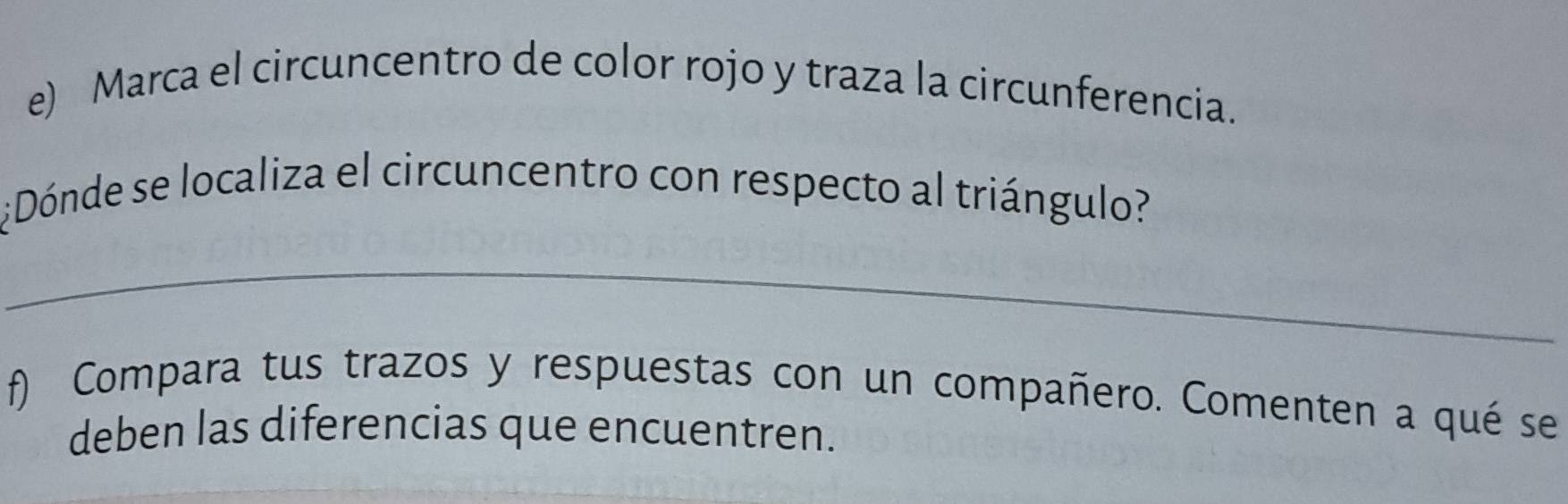 Marca el circuncentro de color rojo y traza la circunferencia. 
¿Dónde se localiza el circuncentro con respecto al triángulo? 
_ 
f) Compara tus trazos y respuestas con un compañero. Comenten a qué se 
deben las diferencias que encuentren.