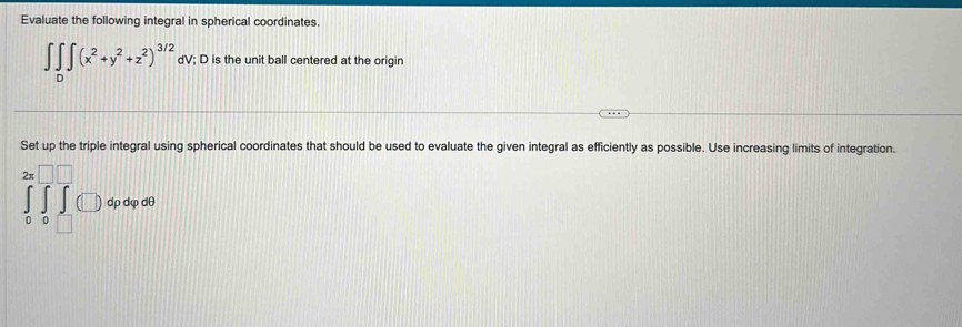 Evaluate the following integral in spherical coordinates.
∈t ∈tlimits _D∈t (x^2+y^2+z^2)^3/2 dV; D is the unit ball centered at the origin 
Set up the triple integral using spherical coordinates that should be used to evaluate the given integral as efficiently as possible. Use increasing limits of integration.
∈tlimits _0^(2π)∈tlimits _0^(□)∈tlimits _0^(□)(□ )dpdpdl