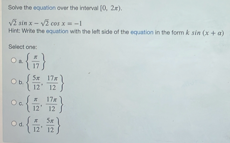 Solve the equation over the interval [0,2π ).
sqrt(2)sin x-sqrt(2)cos x=-1
Hint: Write the equation with the left side of the equation in the form ksin (x+alpha )
Select one:
a.   π /17 
b.   5π /12 , 17π /12 
C.   π /12 , 17π /12 
d.   π /12 , 5π /12 