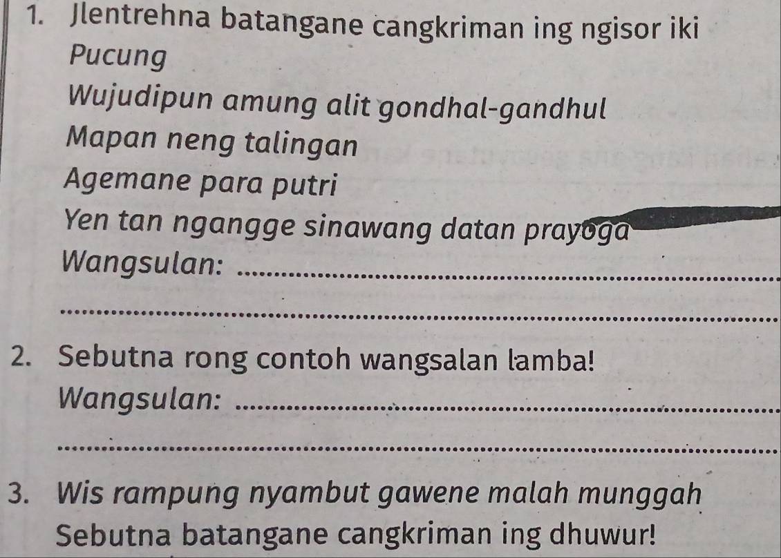 Jlentrehna batangane cangkriman ing ngisor iki 
Pucung 
Wujudipun amung alit gondhal-gandhul 
Mapan neng talingan 
Agemane para putri 
Yen tan ngangge sinawang datan prayoga 
Wangsulan:_ 
_ 
2. Sebutna rong contoh wangsalan lamba! 
Wangsulan:_ 
_ 
3. Wis rampung nyambut gawene malah munggah 
Sebutna batangane cangkriman ing dhuwur!