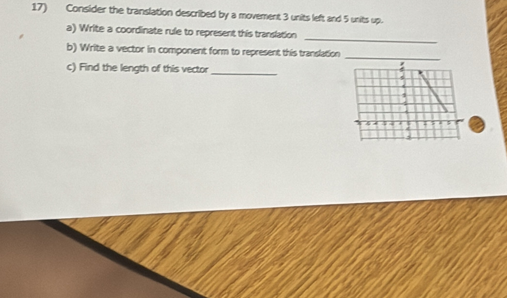 Consider the translation described by a movement 3 units left and 5 units up. 
_ 
a) Write a coordinate rule to represent this translation 
b) Write a vector in component form to represent this translation_ 
c) Find the length of this vector_