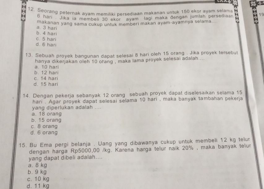 Seorang peternak ayam memiliki persediaan makanan untuk 150 ekor ayam selam
6 hari. Jika ia membeli 30 ekor ayam lagi maka đengan jumlah persediaan 19
makanan yang sama cukup untuk memberi makan ayam-ayamnya selama...
a. 3 hari
b. 4 hari
c. 5 hari
d. 6 hari
13. Sebuah proyek bangunan dapat selesai 8 hari oleh 15 orang . Jika proyek tersebut
hanya dikerjakan oleh 10 orang , maka lama proyek selesai adalah....
a. 10 hari
b. 12 hari
c. 14 hari
d. 15 hari
14. Dengan pekerja sebanyak 12 orang sebuah proyek dapat diselesaikan selama 15
hari. Agar proyek dapat selesai selama 10 hari , maka banyak tambahan pekerja
yang diperlukan adalah ....
a. 18 orang
b. 15 orang
c. 8 orang
d. 6 orang
15. Bu Ema pergi belanja . Uang yang dibawanya cukup untuk membeli 12 kg telur
dengan harga Rp5000,00 /kg. Karena harga telur naik 20% , maka banyak telur
yang dapat dibeli adalah....
a. 8 kg
b. 9 kg
c. 10 kg
d. 11 kg