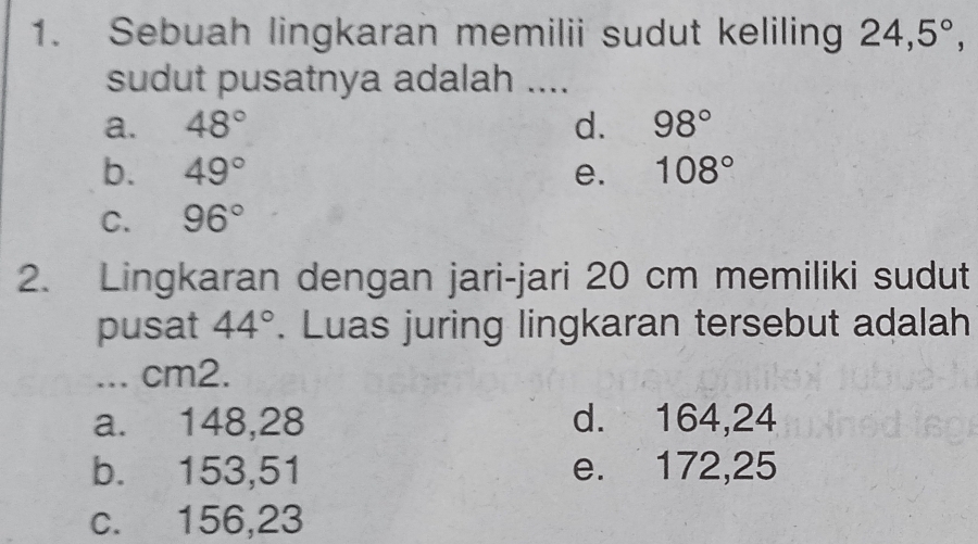 Sebuah lingkaran memilii sudut keliling 24, 5°, 
sudut pusatnya adalah ....
a. 48° d. 98°
b. 49° e. 108°
C. 96°
2. Lingkaran dengan jari-jari 20 cm memiliki sudut
pusat 44°. Luas juring lingkaran tersebut adalah
... cm2.
a. 148,28 d. 164,24
b. 153,51 e. 172,25
c. 156, 23