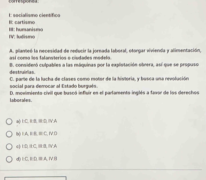 corresponda:
I: socialismo científico
II: cartismo
III: humanismo
IV: ludismo
A. planteó la necesidad de reducir la jornada laboral, otorgar vivienda y alimentación,
así como los falansterios o ciudades modelo.
B. consideró culpables a las máquinas por la explotación obrera, así que se propuso
destruirlas.
C. parte de la lucha de clases como motor de la historia, y busca una revolución
social para derrocar al Estado burgués.
D. movimiento civil que buscó influir en el parlamento inglés a favor de los derechos
laborales.
a) I:C, II:B, III:D, IV:A
b) I:A, II:B, , III:C, IV:D
c) I:D, II:C, III:B, IV:A
d) I:C, II:D, III:A, I V· R