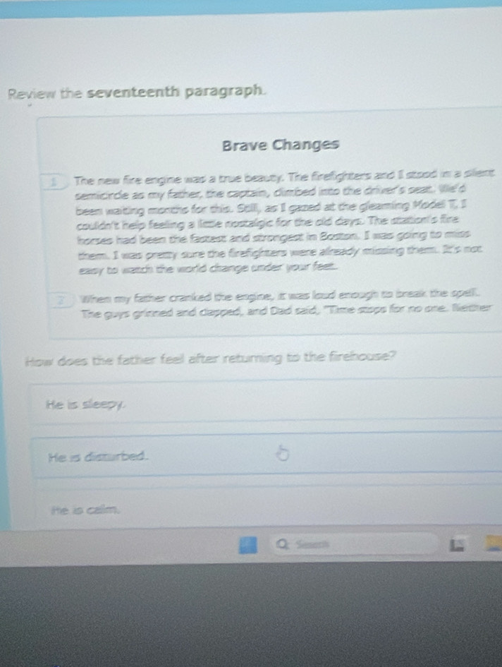 Review the seventeenth paragraph.
Brave Changes
The new fire engine was a true beauty. The firefighters and Il stood in a slent
semicircle as my father, the captain, climbed into the driver's seat. We'd
been waiting months for this. Stil, as I gazed at the gleaming Model T, I
couldn't help feeling a little nostalgic for the old days. The station's fire
horses had been the fastest and strongest in Bostton. I was going to miss
them. I was pretty sure the firefighters were already missing them. It's not
easy to watch the world change under your feet.
When my father cranked the engine, it was loud enough to break the spell.
The guys grinned and clapped, and Dad said, "Time stops for no one. Nether
How does the father feel after returning to the firehouse?
He is sleepy.
He is disturbed.
He is calm.
Seson