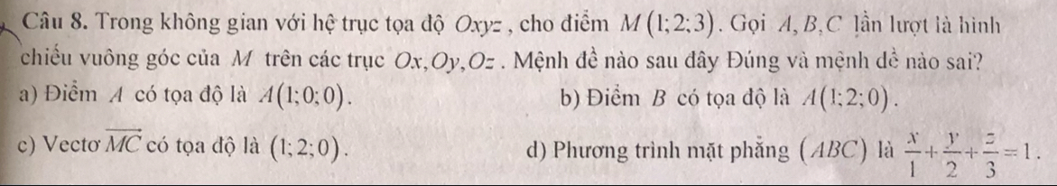 Trong không gian với hệ trục tọa độ Oxyz , cho điểm M(1;2;3). Gọi A, B, C lần lượt là hình
chiều vuông góc của M trên các trục Ox, Oy, Oz. Mệnh đề nào sau đây Đúng và mệnh đề nào sai?
a) Điểm A có tọa độ là A(1;0;0). b) Điểm B có tọa độ là A(1;2;0).
c) Vectơ vector MC có tọa độ là (1;2;0). d) Phương trình mặt phẳng (ABC) là  x/1 + y/2 + z/3 =1.