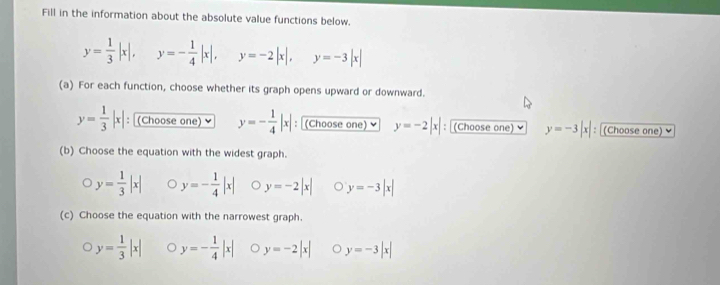 Fill in the information about the absolute value functions below.
y= 1/3 |x|, y=- 1/4 |x|, y=-2|x|, y=-3|x|
(a) For each function, choose whether its graph opens upward or downward.
y= 1/3 |x| :(Choose one) ￥ y=- 1/4 |x| : (Choose one) y=-2|x| : (Choose one) ￥ y=-3|x| : (Choose one) 
(b) Choose the equation with the widest graph.
y= 1/3 |x| y=- 1/4 |x| 。 y=-2|x| y=-3|x|
(c) Choose the equation with the narrowest graph.
y= 1/3 |x| y=- 1/4 |x| y=-2|x| y=-3|x|