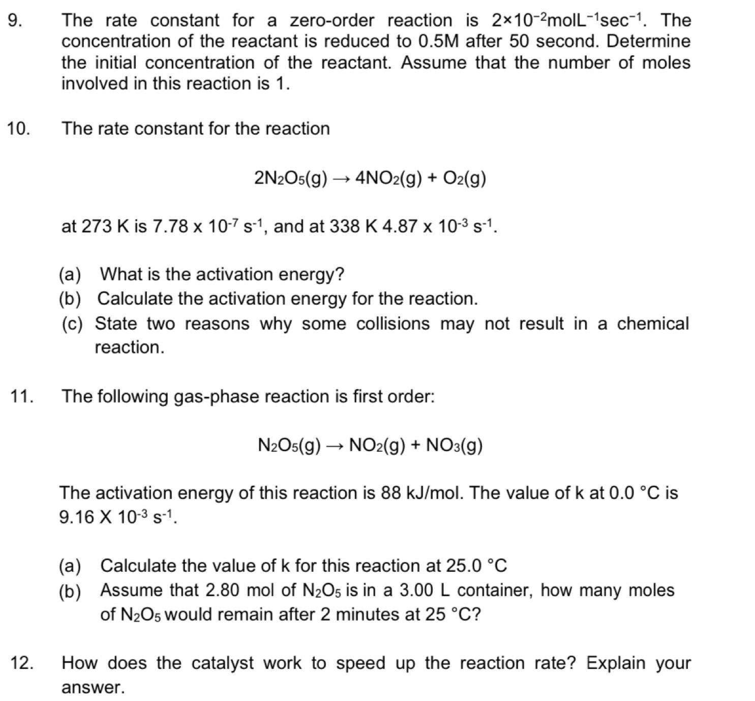 The rate constant for a zero-order reaction is 2* 10^(-2)molL^(-1)sec^(-1). The 
concentration of the reactant is reduced to 0.5M after 50 second. Determine 
the initial concentration of the reactant. Assume that the number of moles 
involved in this reaction is 1. 
10. The rate constant for the reaction
2N_2O_5(g)to 4NO_2(g)+O_2(g)
at 273 K is 7.78* 10^(-7)s^(-1) , and at 338K4.87* 10^(-3)s^(-1). 
(a) What is the activation energy? 
(b) Calculate the activation energy for the reaction. 
(c) State two reasons why some collisions may not result in a chemical 
reaction. 
11. The following gas-phase reaction is first order:
N_2O_5(g)to NO_2(g)+NO_3(g)
The activation energy of this reaction is 88 kJ/mol. The value of k at 0.0°C is
9.16* 10^(-3)s^(-1). 
(a) Calculate the value of k for this reaction at 25.0°C
(b) Assume that 2.80 mol of N_2O_5 is in a 3.00 L container, how many moles 
of N_2O_5 would remain after 2 minutes at 25°C 2 
12. How does the catalyst work to speed up the reaction rate? Explain your 
answer.