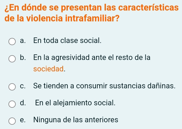 ¿En dónde se presentan las características
de la violencia intrafamiliar?
a. En toda clase social.
b. En la agresividad ante el resto de la
sociedad.
c. Se tienden a consumir sustancias dañinas.
d. En el alejamiento social.
e. Ninguna de las anteriores