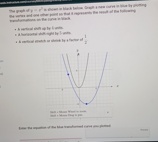 The graph of y=x^2 is shown in black below. Graph a new curve in blue by plotting 
the vertex and one other point so that it represents the result of the following 
transformations on the curve in black. 
A vertical shift up by 4 units. 
A horizontal shift right by 5 units. 
A vertical stretch or shrink by a factor of  1/2 . 
on 
rd) 
Enter the equation of the blue transformed curve you plotted. 
Preview 
_