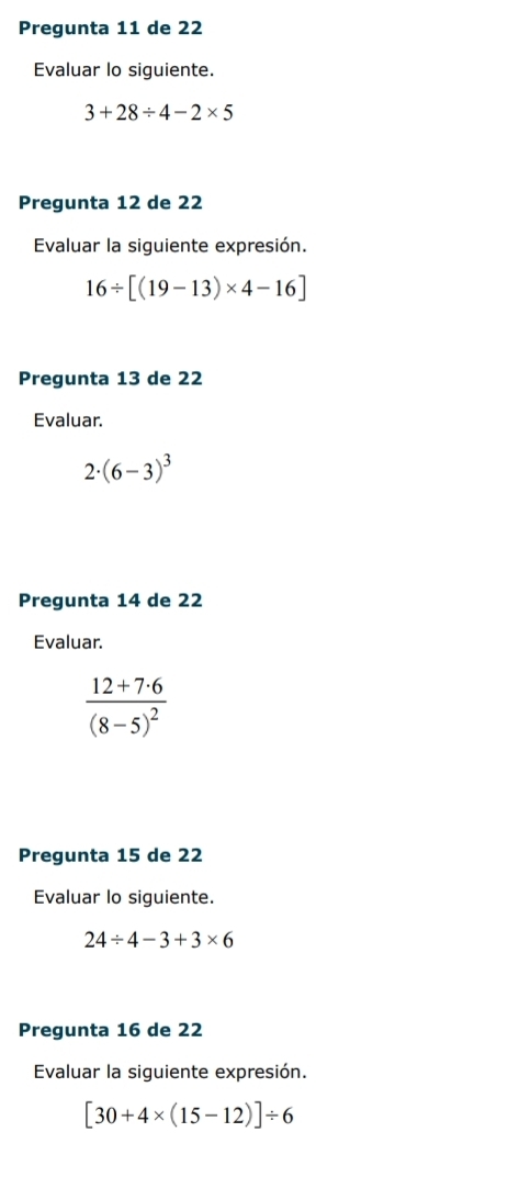 Pregunta 11 de 22
Evaluar lo siguiente.
3+28/ 4-2* 5
Pregunta 12 de 22
Evaluar la siguiente expresión.
16/ [(19-13)* 4-16]
Pregunta 13 de 22
Evaluar.
2· (6-3)^3
Pregunta 14 de 22
Evaluar.
frac 12+7· 6(8-5)^2
Pregunta 15 de 22
Evaluar lo siguiente.
24/ 4-3+3* 6
Pregunta 16 de 22
Evaluar la siguiente expresión.
[30+4* (15-12)]/ 6