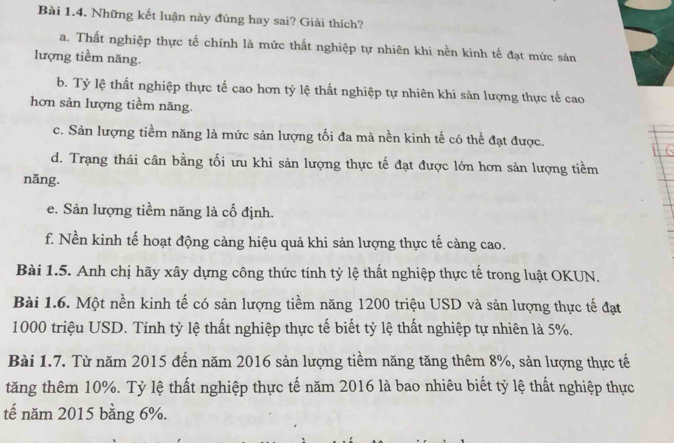 Những kết luận này đúng hay sai? Giải thích?
a. Thất nghiệp thực tế chính là mức thất nghiệp tự nhiên khi nền kinh tế đạt mức sản
lượng tiềm năng.
b. Tỷ lệ thất nghiệp thực tế cao hơn tỷ lệ thất nghiệp tự nhiên khi sản lượng thực tế cao
hơn sản lượng tiềm năng.
c. Sản lượng tiềm năng là mức sản lượng tối đa mà nền kinh tế có thể đạt được.
d. Trạng thái cân bằng tối ưu khi sản lượng thực tế đạt được lớn hơn sản lượng tiềm
năng.
e. Sản lượng tiềm năng là cố định.
f. Nền kinh tế hoạt động càng hiệu quả khi sản lượng thực tế càng cao.
Bài 1.5. Anh chị hãy xây dựng công thức tính tỷ lệ thất nghiệp thực tế trong luật OKUN.
Bài 1.6. Một nền kinh tế có sản lượng tiềm năng 1200 triệu USD và sản lượng thực tế đạt
1000 triệu USD. Tính tỷ lệ thất nghiệp thực tế biết tỷ lệ thất nghiệp tự nhiên là 5%.
Bài 1.7. Từ năm 2015 đến năm 2016 sản lượng tiềm năng tăng thêm 8%, sản lượng thực tế
tăng thêm 10%. Tỷ lệ thất nghiệp thực tế năm 2016 là bao nhiêu biết tỷ lệ thất nghiệp thực
tế năm 2015 bằng 6%.