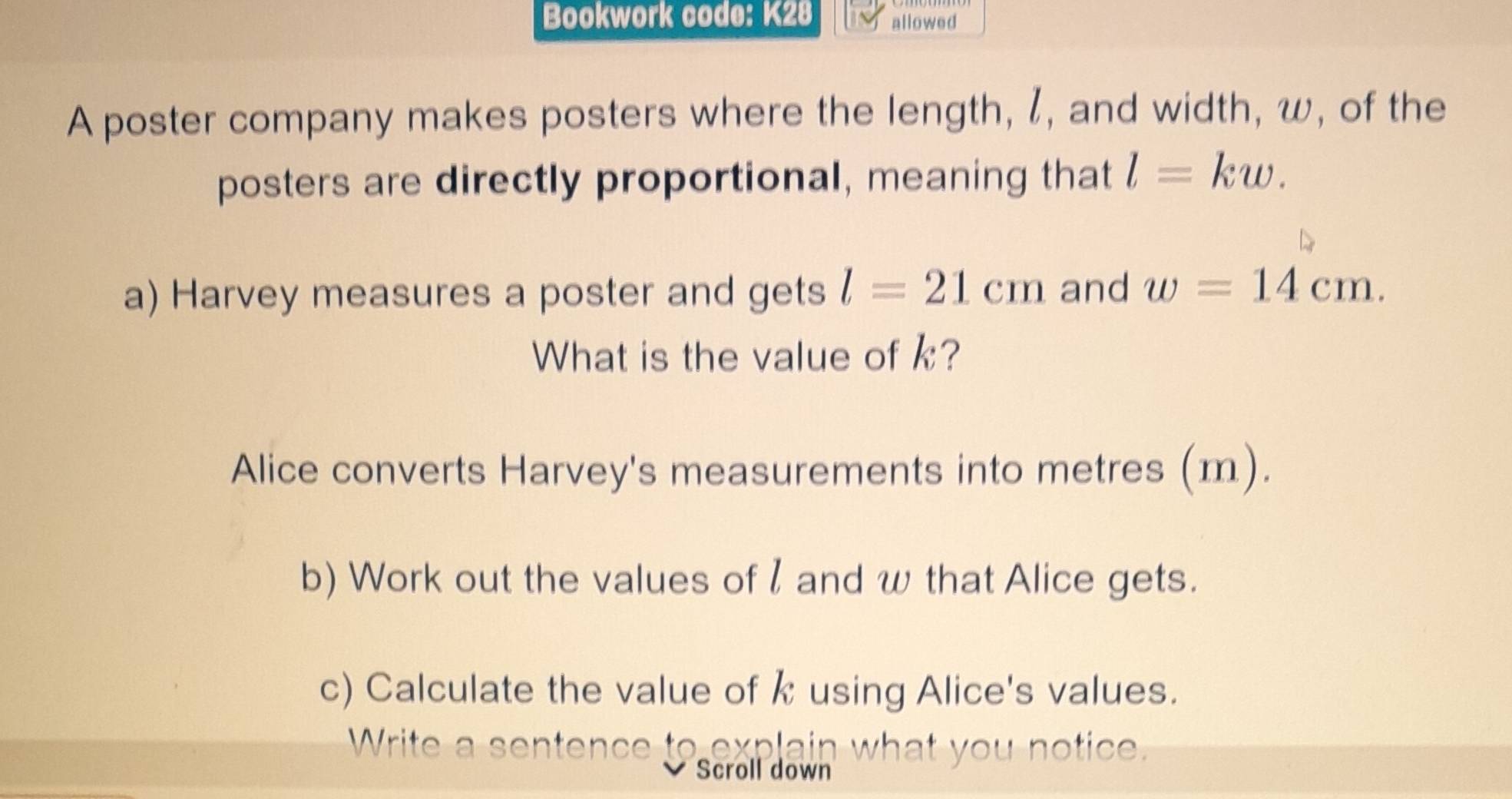 Bookwork code: K28 allowed 
A poster company makes posters where the length, l, and width, w, of the 
posters are directly proportional, meaning that l=kw. 
a) Harvey measures a poster and gets l=21cm and w=14cm. 
What is the value of k? 
Alice converts Harvey's measurements into metres (m). 
b) Work out the values of l and w that Alice gets. 
c) Calculate the value of k using Alice's values. 
Write a sentence te aurlain what you notice,