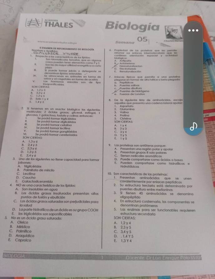 THALES Biología
05
=  oc aca demtatíules eda == Semana
Nombrev y Apelidm # Examen de reforzamiento de biología  6 Propiedad de los protwínos que les pemite
a   o                  reforar sus enlaces infermatecitales au= ===
1. Respecto a las características de los fípidos: biológica contieren atentación espociat y actiidod 
San blomoléculas tenarlas, que en algunos A. Aniipatía
casos pueden taner etementos coma P y 5
Son las de mayor utiidad energética a corta B - Anfatensma C  Desnaturoitración
plazo
Si puede formar jabón o defergente se E Renaturalación C    Ehéctrafors
denominan lípídas esteroïdes
W. Se almacenón en anlmales en forma de 7. Eníaces típicos que perite a una profeina
sebos y en vegetales en forma de aceltes
ν Las hormanas sexuates son de tipo plegarse en formas de alfa hélice o beta piegada:
SOn CiERTAS: Insaponificables
b. Puentes salinos a. Peptídicos
A. 1.2γ3 c.  Puentes disultura
C. 1.2 y5 B. 2,3 y 4 e. Fuerzas de London d   Puentes de hidrógen
E. 1,4 y S D. Sole 1 y 4 B. De la siguiente lista de aminoácidos, escoja
l. Aspartato aquellos que presenta una cadena lateral apolar
2. Si tenemos en un reactor biológico las siguientes 3. Valina 2. Giutamina
moléculas: 2 ácidos grasos; glicerol, estingol, 1
giucosa, 1 galactosa, fostato y colina; enfonces: S. Cisteina 4. Prolina
Se podrá formar triglicéridos
Se podrá formar diglicéridos SON CIERTAS:
, Se podrá formar cefalina A. 1 γ 4
W. Se podrá formar lecilina B. 2 y 3
v. Se podrá formar gangllósidos C. 3y4
VI. Se podrá formar cerebrósidos D. 2 y 5
SON CIERTAS: E 1 y 5
A. 1.3 y 6
B. 2.4 y 5 9. Las proteínas son anfóteras porque:
C. 23 y 6 A. Presentan una región polar y apañar
D. 1,3 y S B. Presentan grupos R solo polares
E 2.4 y 6 C. Tienen radicales aromáticos
D. Puede comportarse como ácidos o bases
3. Uno de los sigulentes no tiene capacidad para formar E. Pueden comportare como hidrofíticos e
jabones:
A. Trigiicéridos hidrafóbicos
B. Palmitato de miricilo
C. Lecifina 10. Son características de las proteínas:
D. Caucho 1. Presentan aminoácidos que se unen
E. Galactosiiceramida covalentemente por enlaces peptídicos
4. NO es una característica de los lípidos: 2. Su estructura terciaria está determinada por
A. Son insolubles en agua puentes disulturo entre metioninas
B. Los ácidos grasos insaturados presentan altos 3. Sl tienen 40 aminoácidos se denomina
puntos de fusión y ebullición oligopéptido
C. Los ácidos grasos safurados son perjudiciales para 4. En estructura cuaternaría, los componentes se
la salud denominan protómeros
D. La parte hidrofílica de un ácido es su grupo COOH 5. Las enzimas para ser funcionables requieren
E. los fríglicéridos son saponificables estructura secundaría
5. No es un ácido graso saturado: SON CIERTAS:
A. Olelco A. 1,2γ4
B. Mirístico B. 2,3 γ5
C. Palmítico C. 3,4 γ 5
D. Araquídico D. . 1,4 Y5
E. Caproico E. 1,3 Y4
BIOLOGIA   Docente: Dr Luis Enrique Polo Vida