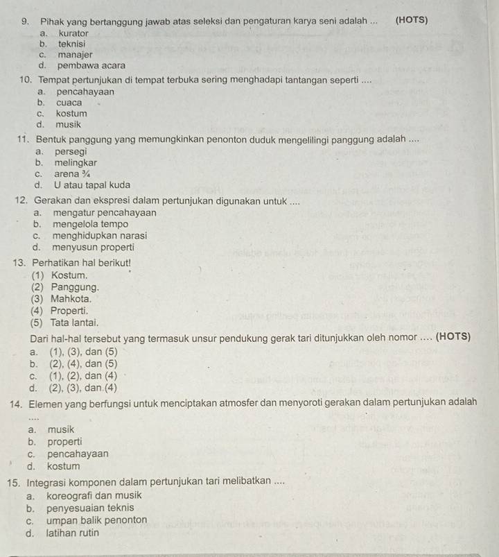 Pihak yang bertanggung jawab atas seleksi dan pengaturan karya seni adalah ... (HOTS)
a. kurator
b. teknisi
c. manajer
d. pembawa acara
10. Tempat pertunjukan di tempat terbuka sering menghadapi tantangan seperti ....
a. pencahayaan
b. cuaca
c. kostum
d. musik
11. Bentuk panggung yang memungkinkan penonton duduk mengelilingi panggung adalah ....
a. persegi
b. melingkar
c. arena ¾
d. U atau tapal kuda
12. Gerakan dan ekspresi dalam pertunjukan digunakan untuk ....
a. mengatur pencahayaan
b. mengelola tempo
c. menghidupkan narasi
d. menyusun properti
13. Perhatikan hal berikut!
(1) Kostum.
(2) Panggung.
(3) Mahkota.
(4) Properti.
(5) Tata lantai.
Dari hal-hal tersebut yang termasuk unsur pendukung gerak tari ditunjukkan oleh nomor .... (HOTS)
a. (1), (3), dan (5)
b. (2), (4), dan (5)
c. (1), (2), dan (4)
d. (2), (3), dan (4)
14. Elemen yang berfungsi untuk menciptakan atmosfer dan menyoroti gerakan dalam pertunjukan adalah
a. musik
b. properti
c. pencahayaan
d. kostum
15. Integrasi komponen dalam pertunjukan tari melibatkan ....
a. koreografi dan musik
b. penyesuaian teknis
c. umpan balik penonton
d. latihan rutin