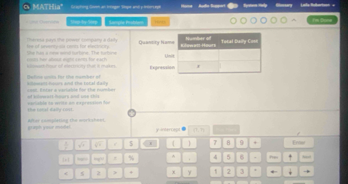 MATHia C Graphing Given an Integer Slope and y-Intercept System Help Glessary Leila Robertson + 
Unt Overviéw Stup-by-Step Sample Problem Hints I'm Done 
Theresa pays the power company a daily 
fee of seventy-six cents for electricity. Quantity Nam 
She has a new wind turbine. The turbine 
costs her about eight cents for each Un 
kilowatt-hour of electricity that it makes. Expressi 
Define units for the number of 
kilowatt-hours and the total daily 
cost. Enter a variable for the number 
of kilowatt-hours and use this 
variable to write an expression for 
the total daily cost. 
After completing the worksheet, 
graph your model. y-intercept (?,?)
 x/y  sqrt(x) sqrt[3](x) $ x ( ) 7 8 9 + Enter
1* 1 log( log (1) π % ^ 4 5 6 - Priv Next 
< S 2 > + x y 1 2 3 *