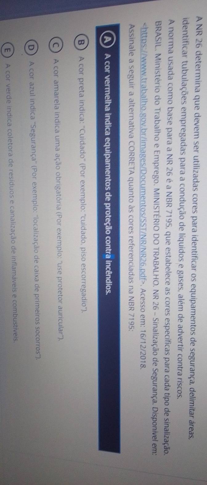 A NR 26 determina que devem ser utilizadas cores para identificar os equipamentos de segurança, delimitar áreas,
identificar tubulações empregadas para a condução de líquidos e gases, além de advertir contra riscos.
A norma usada como base para a NR 26 é a NBR 7195, que estabelece as cores específicas para cada tipo de sinalização.
BRASIL. Ministério do Trabalho e Emprego. MINISTÉRIO DO TRABALHO. NR 26 - Sinalização de Segurança. Disponível em:. Acesso em: 16/12/2018.
Assinale a seguir a alternativa CORRETA quanto às cores referenciadas na NBR 7195:
A) A cor vermelha indica equipamentos de proteção contra incêndios.
B ) A cor preta indica: ''Cuidado'' (Por exemplo: ''cuidado, piso escorregadio”).
C A cor amarela indica uma ação obrigatória (Por exemplo: ''use protetor auricular'').
D) A cor azul indica ''Segurança'' (Por exemplo: ''localização de caixa de primeiros socorros'').
E ) A cor verde indica coletora de resíduos e canalização de inflamáveis e combustíveis.