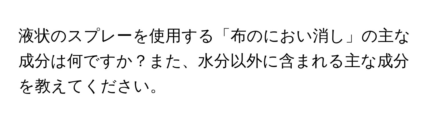 液状のスプレーを使用する「布のにおい消し」の主な成分は何ですか？また、水分以外に含まれる主な成分を教えてください。