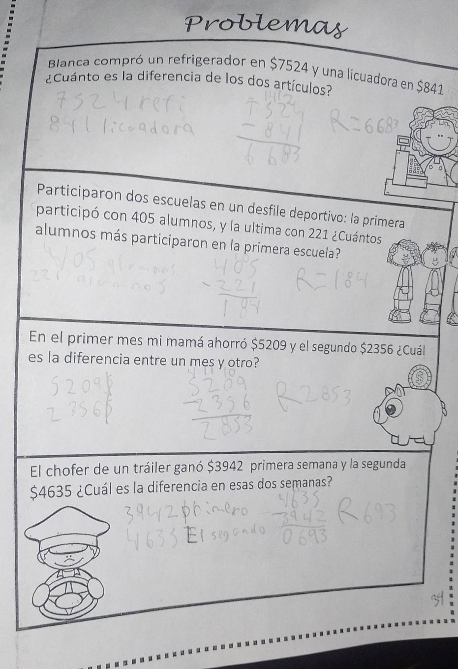 Problemas 
Blanca compró un refrigerador en $7524 y una licuadora en $841
¿Cuánto es la diferencia de los dos artículos? 
Participaron dos escuelas en un desfile deportivo: la primera 
participó con 405 alumnos, y la ultima con 221 ¿Cuántos 
alumnos más participaron en la primera escuela? 
En el primer mes mi mamá ahorró $5209 y el segundo $2356 ¿Cuál 
es la diferencia entre un mes y otro? 
El chofer de un tráiler ganó $3942 primera semana y la segunda
$4635 ¿Cuál es la diferencia en esas dos semanas?