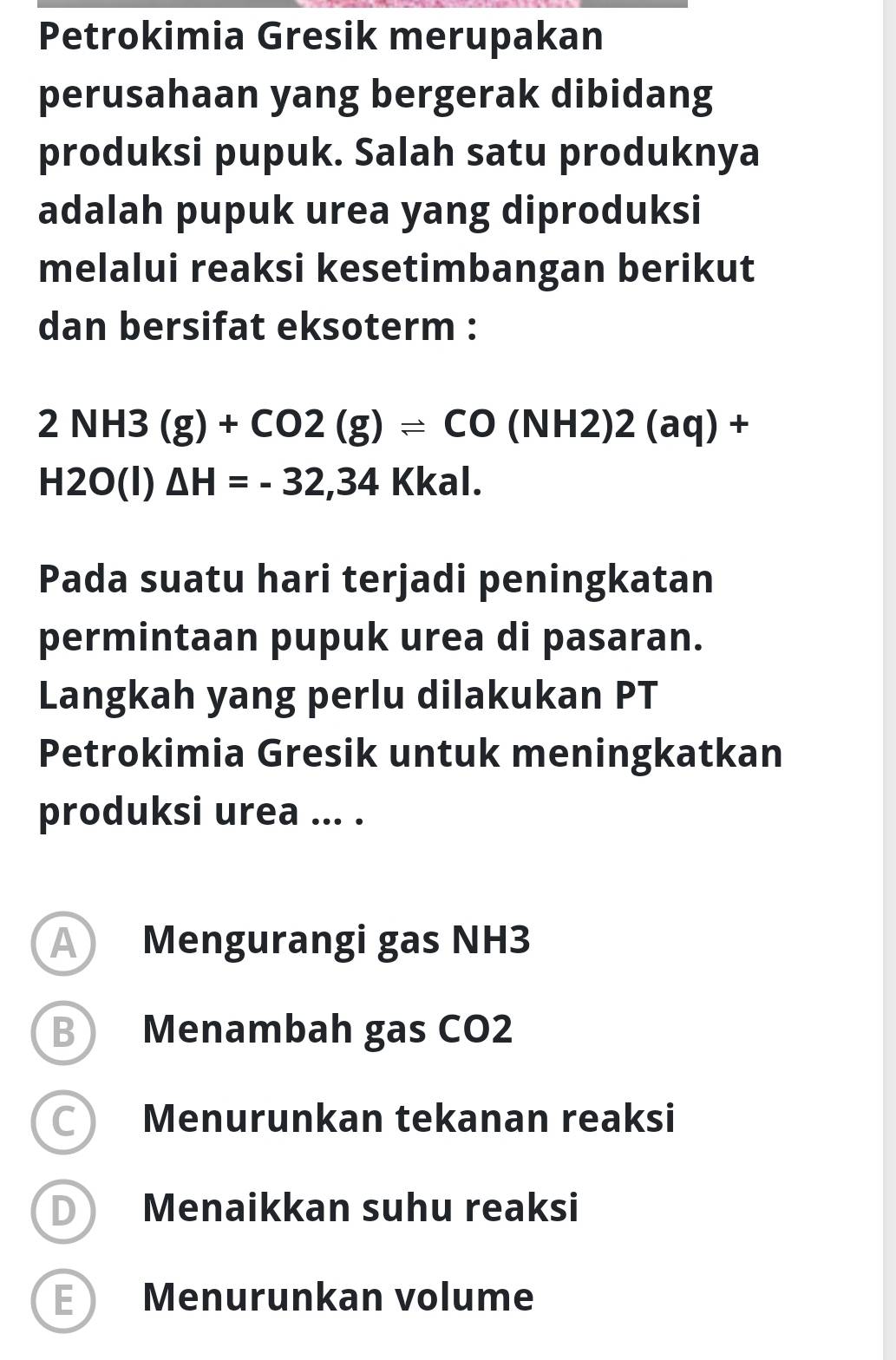 Petrokimia Gresik merupakan
perusahaan yang bergerak dibidang
produksi pupuk. Salah satu produknya
adalah pupuk urea yang diproduksi
melalui reaksi kesetimbangan berikut
dan bersifat eksoterm :
2NH3(g)+CO2(g)leftharpoons CO(NH2)2(aq)+
H2O(I) △ H=-32,34 Kk K a 1. 
Pada suatu hari terjadi peningkatan
permintaan pupuk urea di pasaran.
Langkah yang perlu dilakukan PT
Petrokimia Gresik untuk meningkatkan
produksi urea ... .
A Mengurangi gas NH3
B Menambah gas CO2
C) Menurunkan tekanan reaksi
D Menaikkan suhu reaksi
E Menurunkan volume