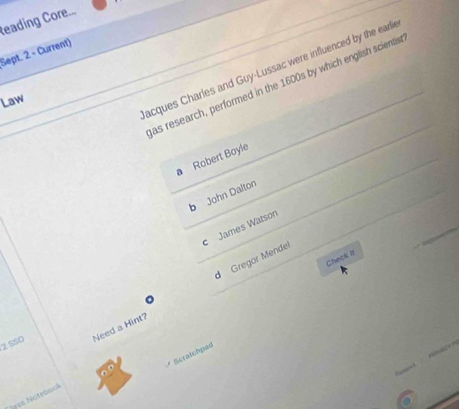 Reading Core...
Sept. 2 - Current)
acques Charles and Guy-Lussac were influenced by the earli
as research, performed in the 1600s by which english scientis
Law
a Robert Boyle
b John Dalton
c James Watson
Check It
d Gregor Mendel
2 SSO
Need a Hint?
Scratchpad
i n 


6
Jgsa Notebook