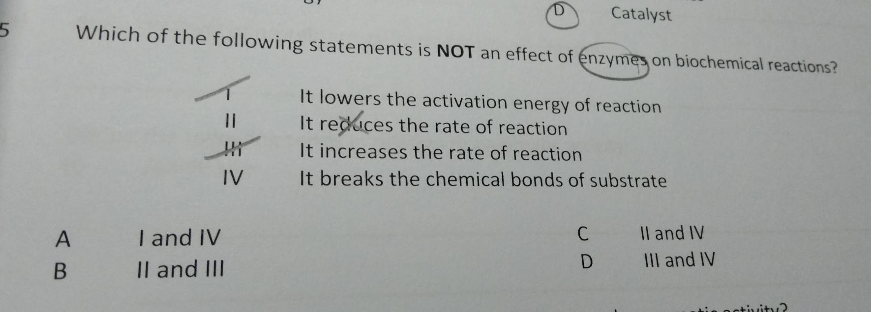 D Catalyst
5 Which of the following statements is NOT an effect of enzymes on biochemical reactions?
It lowers the activation energy of reaction
It reduces the rate of reaction
It increases the rate of reaction
It breaks the chemical bonds of substrate
A I and IV C II and IV
B II and III
D III and IV