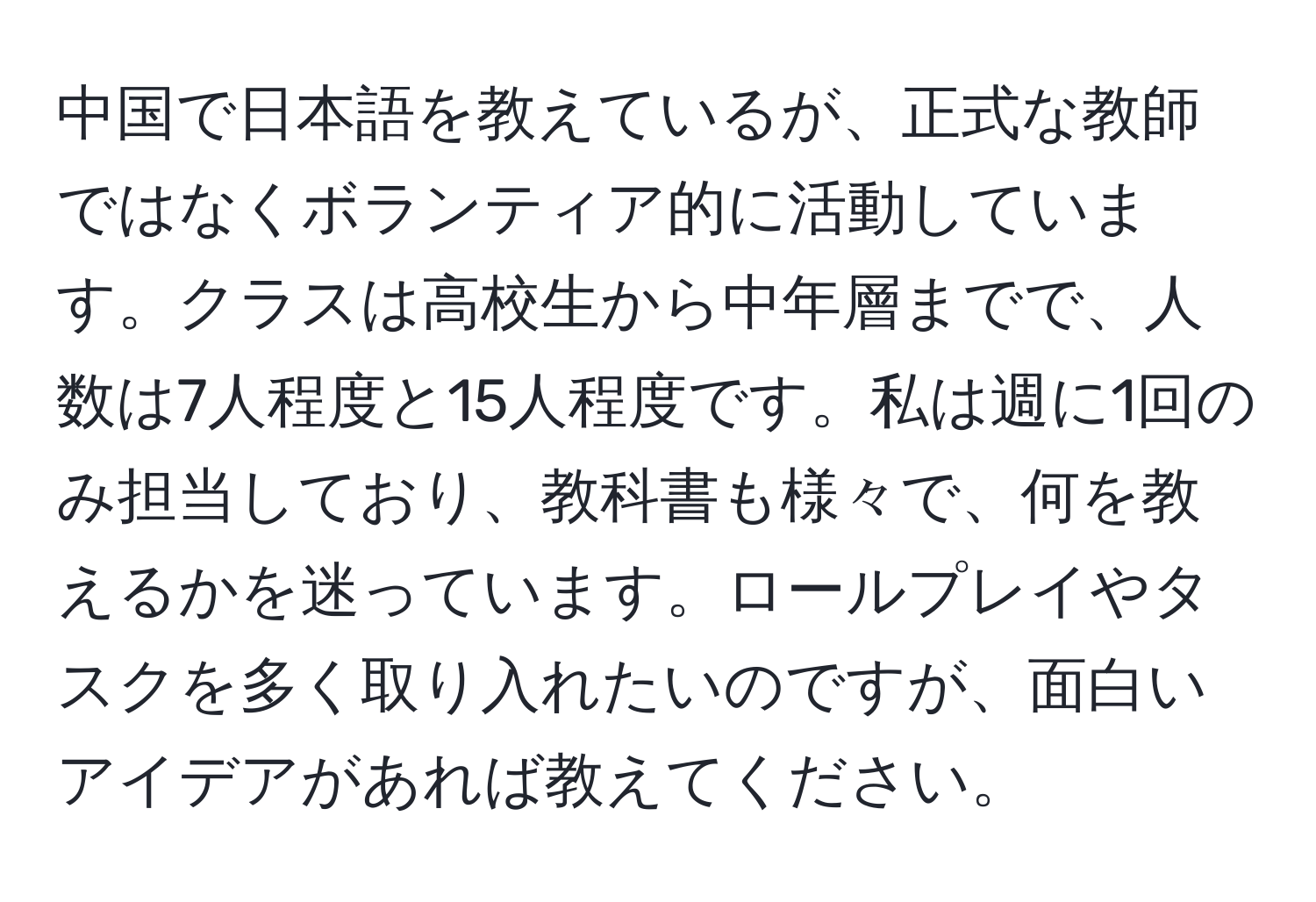 中国で日本語を教えているが、正式な教師ではなくボランティア的に活動しています。クラスは高校生から中年層までで、人数は7人程度と15人程度です。私は週に1回のみ担当しており、教科書も様々で、何を教えるかを迷っています。ロールプレイやタスクを多く取り入れたいのですが、面白いアイデアがあれば教えてください。