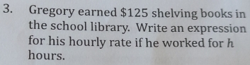 Gregory earned $125 shelving books in 
the school library. Write an expression 
for his hourly rate if he worked for h
hours.