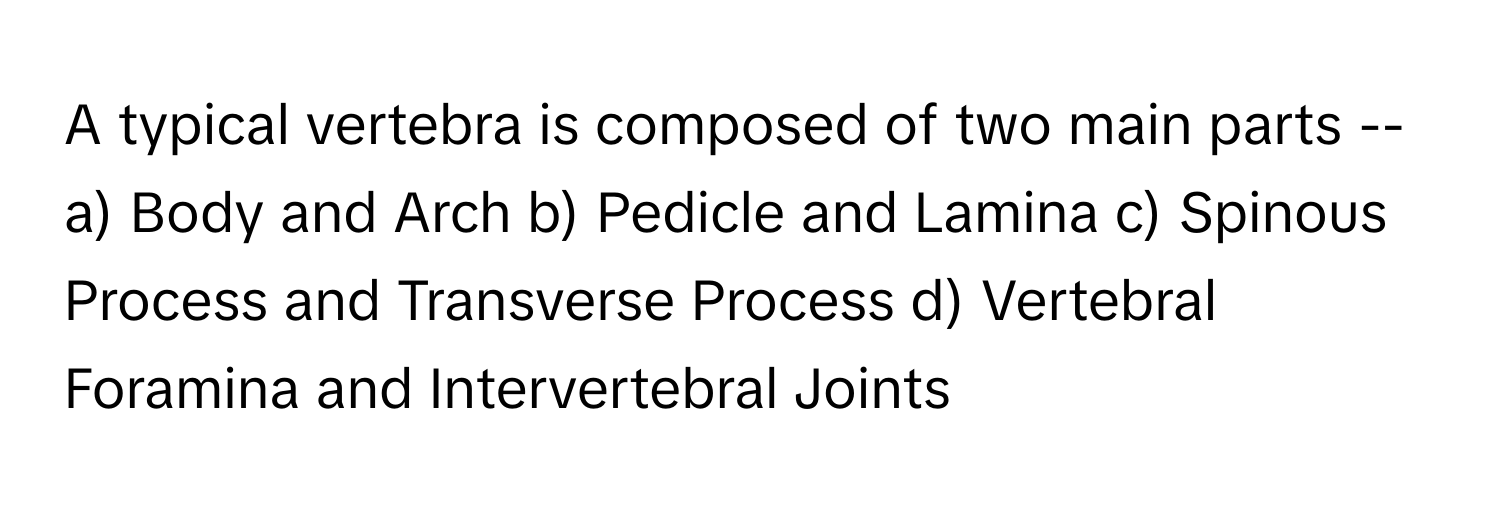 A typical vertebra is composed of two main parts --

a) Body and Arch   b) Pedicle and Lamina   c) Spinous Process and Transverse Process   d) Vertebral Foramina and Intervertebral Joints