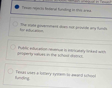 0bis remain unequal in Texas?
Texas rejects federal funding in this area.
The state government does not provide any funds
for education.
Public education revenue is intricately linked with
property values in the school district.
Texas uses a lottery system to award school
funding.