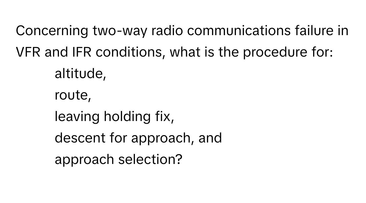 Concerning two-way radio communications failure in VFR and IFR conditions, what is the procedure for:
* altitude, 
* route, 
* leaving holding fix, 
* descent for approach, and 
* approach selection?