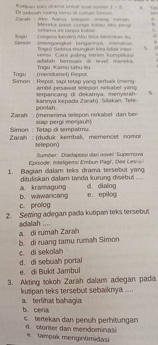 Kutipan teks drama untuk soal nomor 1-5. 4. Tat
Di sebuah ruang tamu di rumah Simon ter
Zarah : Aku harus telepon orang rumah. a.
Mereka pasti curiga kalau aku pergi b.
selama ini tanpa kabar C.
Togu : (segera berdiri) Aku bisa bereskan itu. d.
Simon : (mengangkat tangannya, menahan e
Togu) Sebisa mungkin kita tidak inter 5. P
vensi. Cara paling minim komplikasi u
adalah bermain di level mereka.
Togu. Kamu tahu itu.
Togu : (mendumel) Repot.
Simon : Repot, tapi tetap yang terbaik (meng-
ambil pesawat telepon nirkabel yang
terpancang di dekatnya, menyerah- 6.
kannya kepada Zarah). Silakan. Tele-
ponlah.
Zarah : (menerima telepon nirkabel dan ber-
siap pergi menjauh)
Simon : Tetap di tempatmu.
Zarah : (duduk kembali, memencet nomor
telepon)
Sumber: Diadaptasi dari novel 'Supernova
Episode: Inteligensi Embun Pagi', Dee Lestari
1. Bagian dalam teks drama tersebut yang
dituliskan dalam tanda kurung disebut ....
a. kramagung d. dialog
b. wawancang e. epilog
c. prolog
2. Setting adegan pada kutipan teks tersebut
adalah ....
a. di rumah Zarah
b. di ruang tamu rumah Simon
c. di sekolah
d. di sebuah portal
e. di Bukit Jambul
3. Akting tokoh Zarah dalam adegan pada
kutipan teks tersebut sebaiknya ....
a. terlihat bahagia
b. ceria
c. tertekan dan penuh perhitungan
d. otoriter dan mendominasi
e. tampak mengintimidasi