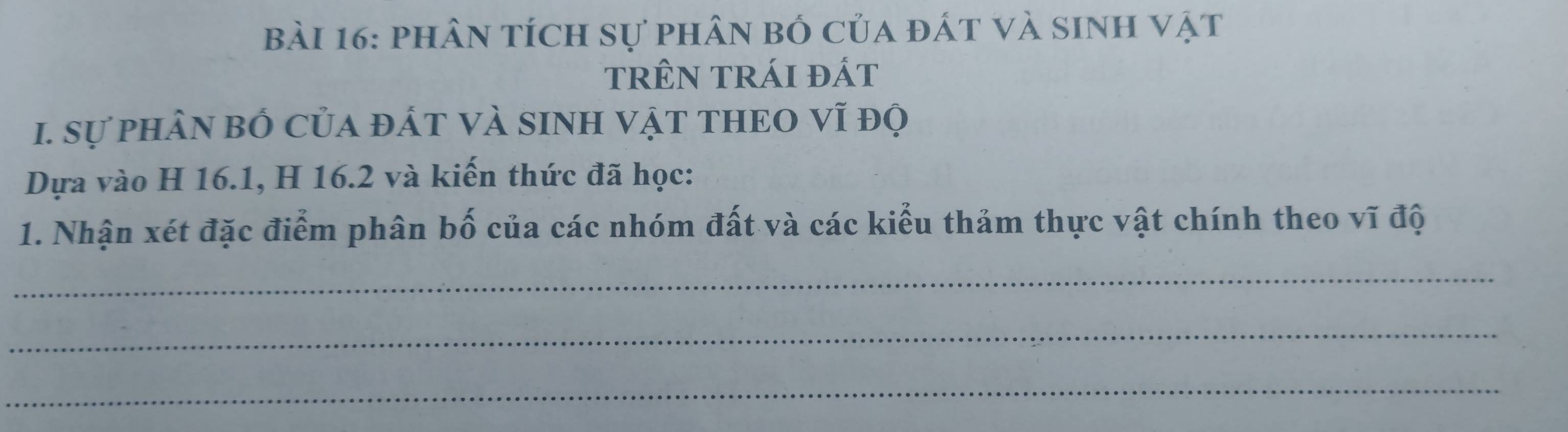 phân tích sự phân bố của đất và sinh vật 
trêN trái đát 
1. Sự phâN bÓ của đÁT VÀ SINH VậT THEO vĩ độ 
Dựa vào H 16.1, H 16.2 và kiến thức đã học: 
1. Nhận xét đặc điểm phân bố của các nhóm đất và các kiểu thảm thực vật chính theo vĩ độ 
_ 
_ 
_