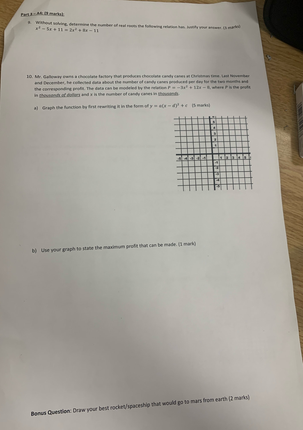 A4: (9 marks):
9. Without solving, determine the number of real roots the following relation has. Justify your answer. (3 marks)
x^2-5x+11=2x^2+8x-11
10. Mr. Galloway owns a chocolate factory that produces chocolate candy canes at Christmas time. Last November
and December, he collected data about the number of candy canes produced per day for the two months and
the corresponding profit. The data can be modeled by the relation P=-3x^2+12x-8 , where P is the profit
in thousands of dollars and x is the number of candy canes in thousands.
a) Graph the function by first rewriting it in the form of y=a(x-d)^2+c (5 marks)
b) Use your graph to state the maximum profit that can be made. (1 mark)
Bonus Question: Draw your best rocket/spaceship that would go to mars from earth (2 marks)