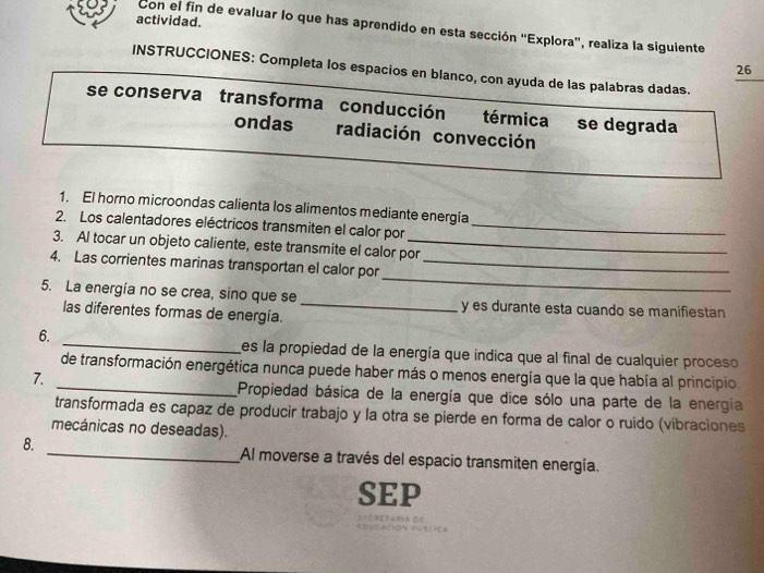 actividad. 
Con el fin de evaluar lo que has aprendido en esta sección “Explora”, realiza la siguiente 
26 
INSTRUCCIONES: Completa los espacios en blanco, con ayuda de las palabras dadas. 
se conserva transforma conducción térmica se degrada 
ondas radiación convección 
1. El horno microondas calienta los alimentos mediante energía 
2. Los calentadores eléctricos transmiten el calor por_ 
3. Al tocar un objeto caliente, este transmite el calor por 
_ 
4. Las corrientes marinas transportan el calor por_ 
5. La energía no se crea, sino que se _y es durante esta cuando se manifiestan 
las diferentes formas de energía. 
_ 
6. 
es la propiedad de la energía que indica que al final de cualquier proceso 
_de transformación energética nunca puede haber más o menos energía que la que había al principio. 
7. 
Propiedad básica de la energía que dice sólo una parte de la energia 
transformada es capaz de producir trabajo y la otra se pierde en forma de calor o ruido (vibraciones 
mecánicas no deseadas). 
8. _Al moverse a través del espacio transmiten energía. 
SEP 
=ecrerantn Oe Ciơn Vụíica