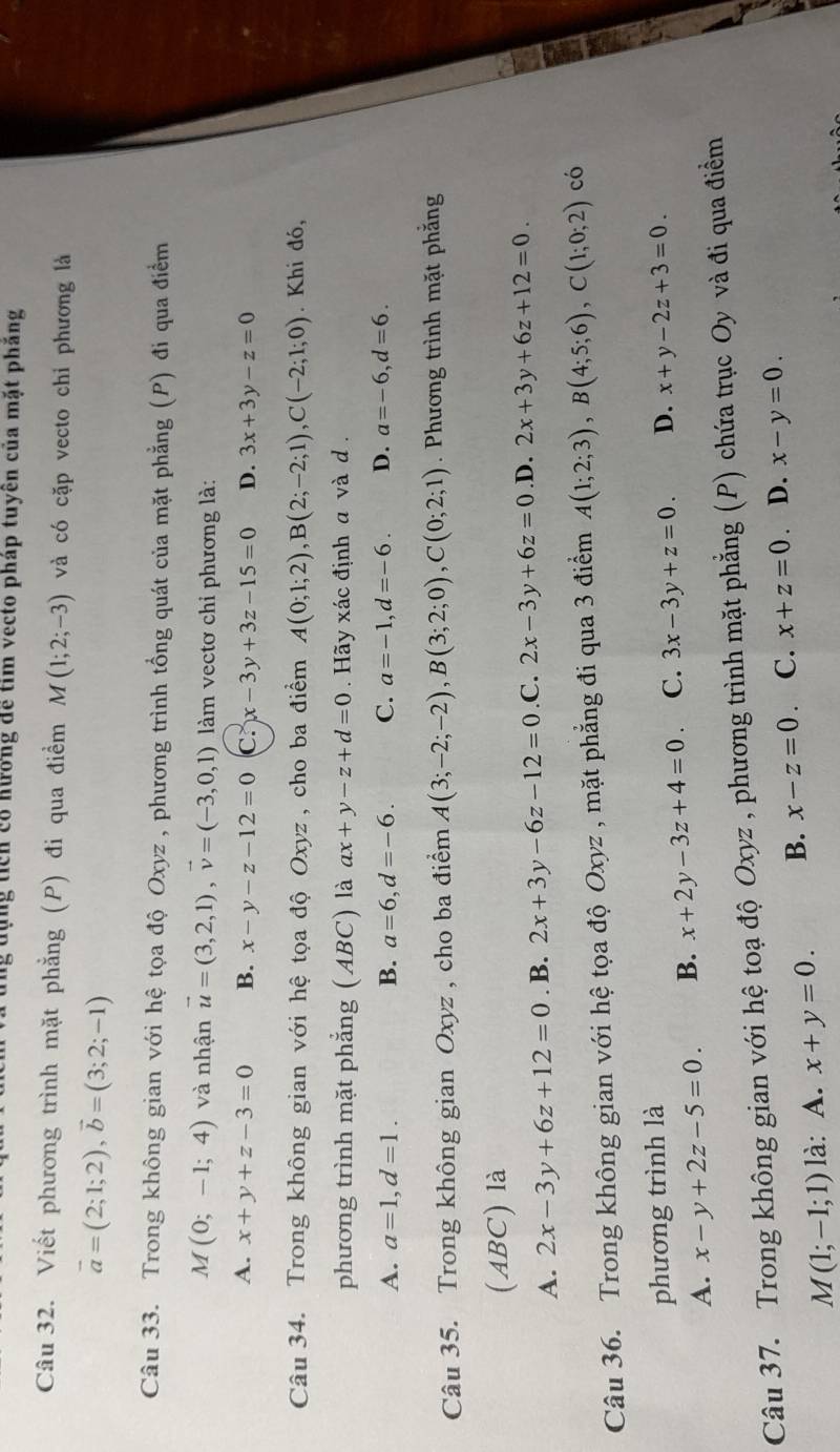 Cùng ticn có Kương để tim vecto pháp tuyên của mặt phẳng
Câu 32. Viết phương trình mặt phẳng (P) đi qua điểm M(1;2;-3) và có cặp vecto chi phương là
vector a=(2;1;2),vector b=(3;2;-1)
Câu 33. Trong không gian với hệ tọa độ Oxyz , phương trình tổng quát của mặt phẳng (P) đi qua điểm
M(0;-1;4) và nhận vector u=(3,2,1),vector v=(-3,0,1) làm vectơ chỉ phương là:
A. x+y+z-3=0 B. x-y-z-12=0 C. x-3y+3z-15=0 D. 3x+3y-z=0
Câu 34. Trong không gian với hệ tọa độ Oxyz , cho ba điểm A(0;1;2),B(2;-2;1),C(-2;1;0). Khi đó,
phương trình mặt phẳng (ABC) là ax+y-z+d=0. Hãy xác định a và d .
A. a=1,d=1. B. a=6,d=-6. C. a=-1,d=-6. D. a=-6,d=6.
Câu 35. Trong không gian Oxyz , cho ba điểm A(3;-2;-2),B(3;2;0),C(0;2;1). Phương trình mặt phẳng
(ABC) là
A. 2x-3y+6z+12=0. B. 2x+3y-6z-12=0 .C. 2x-3y+6z=0 .D. 2x+3y+6z+12=0.
Câu 36. Trong không gian với hệ tọa độ Oxyz , mặt phẳng đi qua 3 điểm A(1;2;3),B(4;5;6),C(1;0;2) có
phương trình là
A. x-y+2z-5=0. B. x+2y-3z+4=0. C. 3x-3y+z=0. D. x+y-2z+3=0.
Câu 37. Trong không gian với hệ toạ độ Oxyz , phương trình mặt phẳng (P) chứa trục Oy và đi qua điểm
M(1;-1;1) là: A. x+y=0. B. x-z=0 C. x+z=0 、 D. x-y=0.
