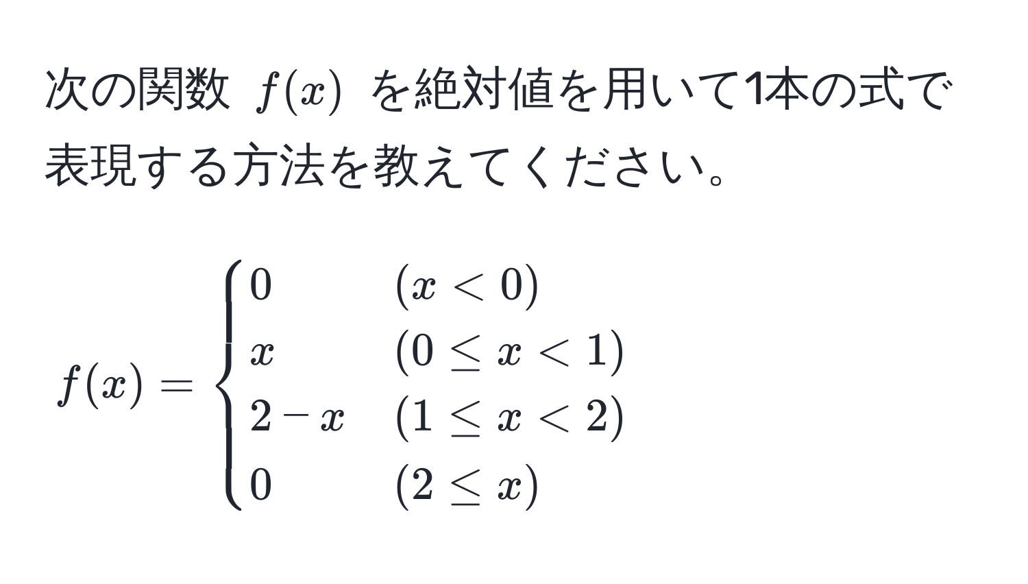 次の関数 $f(x)$ を絶対値を用いて1本の式で表現する方法を教えてください。  
$$  
f(x) = begincases  
0 & (x < 0)   
x & (0 ≤ x < 1)   
2 - x & (1 ≤ x < 2)   
0 & (2 ≤ x)  
endcases  
$$